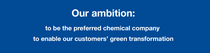 Our ambition: to be the preferred chemical company to enable our customers’ green transformation. Our ambition: to be the preferred chemical company to enable our customers’ green transformation.