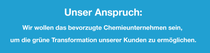 Unser Anspruch: Wir wollen das bevorzugte Chemieunternehmen sein, um die grüne Transformation unserer Kunden zu ermöglichen. Unser Anspruch: Wir wollen das bevorzugte Chemieunternehmen sein, um die grüne Transformation unserer Kunden zu ermöglichen.