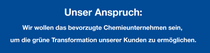 Unser Anspruch: Wir wollen das bevorzugte Chemieunternehmen sein, um die grüne Transformation unserer Kunden zu ermöglichen. Unser Anspruch: Wir wollen das bevorzugte Chemieunternehmen sein, um die grüne Transformation unserer Kunden zu ermöglichen.