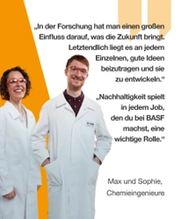 Zwei BASF-Chemieingenieure in weißen Laborkitteln und Schutzbrillen stehen lächelnd vor einem orangefarbenen Hintergrund. Ein Lichtwirbel ist neben ihnen zu sehen. Der Text lautet: „In der Forschung hat man einen großen Einfluss darauf, was die Zukunft bringt. Letztendlich liegt es an jedem Einzelnen, gute Ideen beizutragen und sie zu entwickeln.“ – Max, Chemieingenieur „Nachhaltigkeit spielt in jedem Job, den du bei BASF machst, eine wichtige Rolle.“ – Sophie, Chemieingenieurin Zwei BASF-Chemieingenieure in weißen Laborkitteln und Schutzbrillen stehen lächelnd vor einem orangefarbenen Hintergrund. Ein Lichtwirbel ist neben ihnen zu sehen. Der Text lautet: „In der Forschung hat man einen großen Einfluss darauf, was die Zukunft bringt. Letztendlich liegt es an jedem Einzelnen, gute Ideen beizutragen und sie zu entwickeln.“ – Max, Chemieingenieur „Nachhaltigkeit spielt in jedem Job, den du bei BASF machst, eine wichtige Rolle.“ – Sophie, Chemieingenieurin