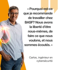 Un employé de BASF, portant une chemise bleu clair, debout devant un fond orange. Un tourbillon lumineux flotte autour de son épaule. Le texte indique : «Pourquoi est-ce que je recommande de travailler chez BASF? Nous avons la liberté d'être nous-mêmes, de faire ce que nous voulons, et nous sommes écoutés.» Un employé de BASF, portant une chemise bleu clair, debout devant un fond orange. Un tourbillon lumineux flotte autour de son épaule. Le texte indique : «Pourquoi est-ce que je recommande de travailler chez BASF? Nous avons la liberté d'être nous-mêmes, de faire ce que nous voulons, et nous sommes écoutés.»