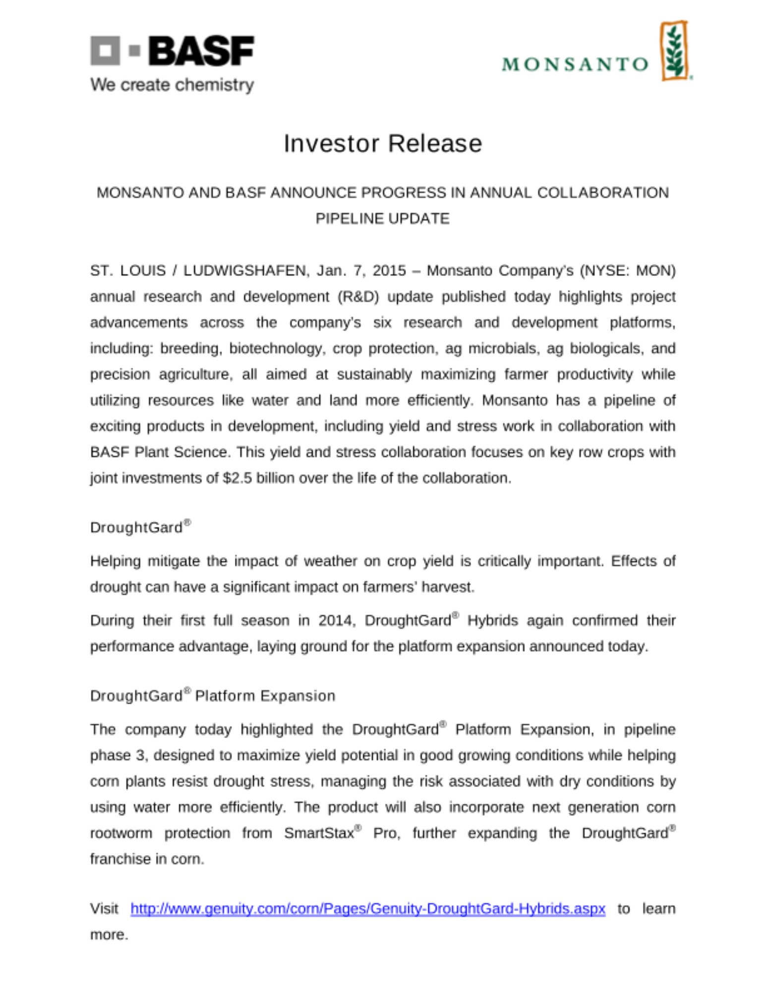 ST. LOUIS / LUDWIGSHAFEN, Jan. 7, 2015 – Monsanto Company’s (NYSE: MON) annual research and development (R&D) update published today highlights project advancements across the company’s six research and development platforms, including: breeding, biotechnology, crop protection, ag microbials, ag biologicals, and precision agriculture, all aimed at sustainably maximizing farmer productivity while utilizing resources like water and land more efficiently. Monsanto has a pipeline of exciting products in development, including yield and stress work in collaboration with BASF Plant Science. This yield and stress collaboration focuses on key row crops with joint investments of $2.5 billion over the life of the collaboration ST. LOUIS / LUDWIGSHAFEN, Jan. 7, 2015 – Monsanto Company’s (NYSE: MON) annual research and development (R&D) update published today highlights project advancements across the company’s six research and development platforms, including: breeding, biotechnology, crop protection, ag microbials, ag biologicals, and precision agriculture, all aimed at sustainably maximizing farmer productivity while utilizing resources like water and land more efficiently. Monsanto has a pipeline of exciting products in development, including yield and stress work in collaboration with BASF Plant Science. This yield and stress collaboration focuses on key row crops with joint investments of $2.5 billion over the life of the collaboration
